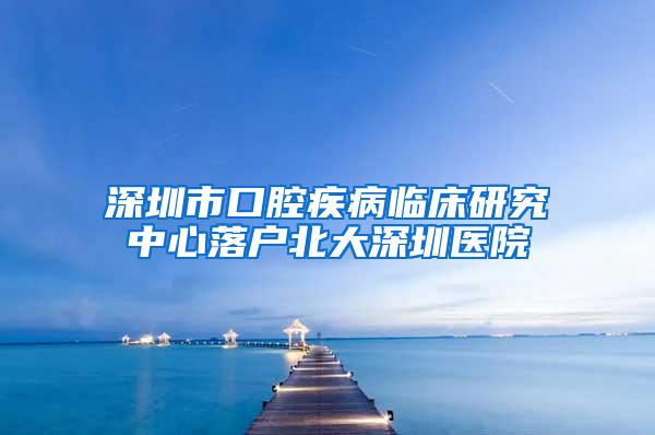 深圳市口腔疾病临床研究中心落户北大深圳医院