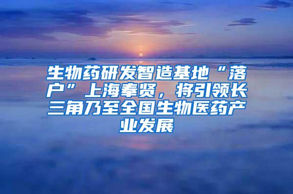 生物药研发智造基地“落户”上海奉贤，将引领长三角乃至全国生物医药产业发展