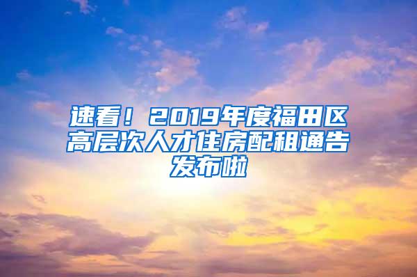 速看！2019年度福田区高层次人才住房配租通告发布啦