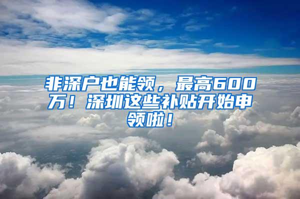 非深户也能领，最高600万！深圳这些补贴开始申领啦！