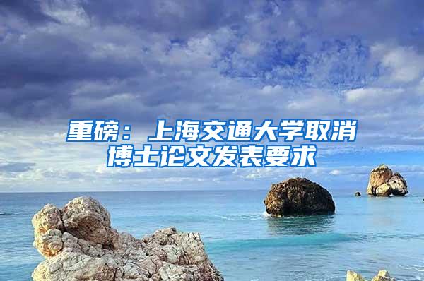 重磅：上海交通大学取消博士论文发表要求