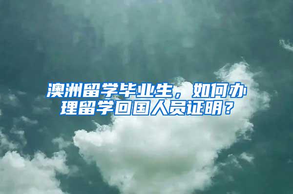 澳洲留学毕业生，如何办理留学回国人员证明？