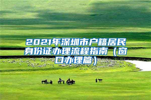 2021年深圳市户籍居民身份证办理流程指南（窗口办理篇）