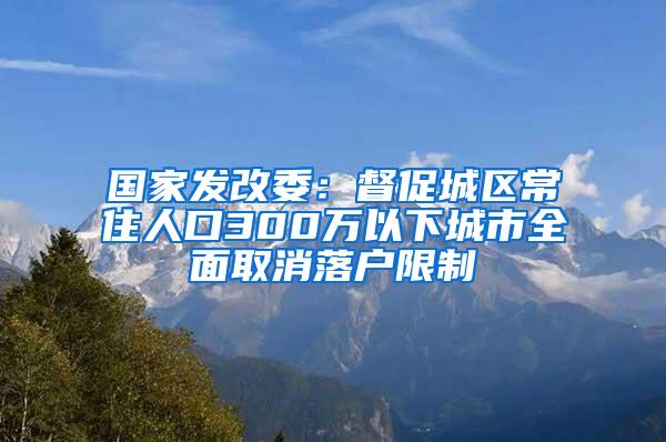 国家发改委：督促城区常住人口300万以下城市全面取消落户限制