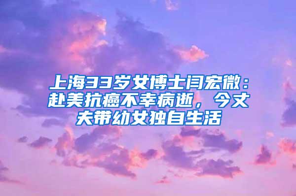 上海33岁女博士闫宏微：赴美抗癌不幸病逝，今丈夫带幼女独自生活