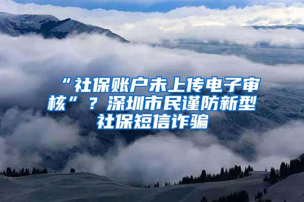 “社保账户未上传电子审核”？深圳市民谨防新型社保短信诈骗