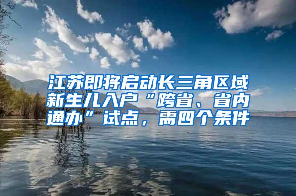 江苏即将启动长三角区域新生儿入户“跨省、省内通办”试点，需四个条件