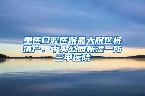 重医口腔医院最大院区将落户，中央公园新添一所三甲医院