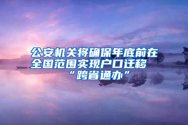 公安机关将确保年底前在全国范围实现户口迁移“跨省通办”