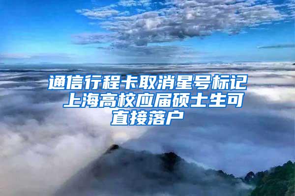 通信行程卡取消星号标记 上海高校应届硕士生可直接落户