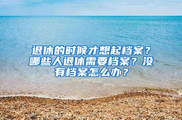 退休的时候才想起档案？哪些人退休需要档案？没有档案怎么办？