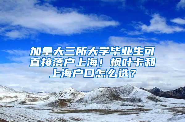 加拿大三所大学毕业生可直接落户上海！枫叶卡和上海户口怎么选？