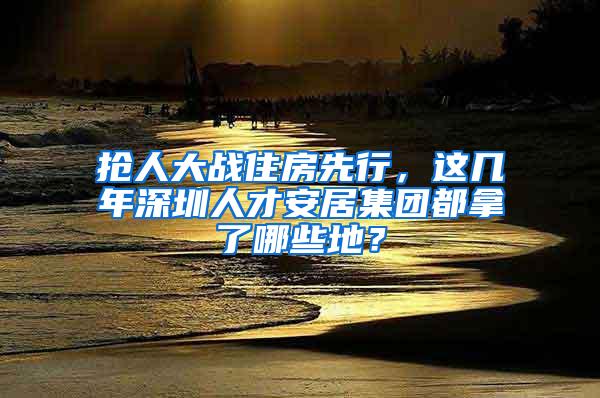 抢人大战住房先行，这几年深圳人才安居集团都拿了哪些地？