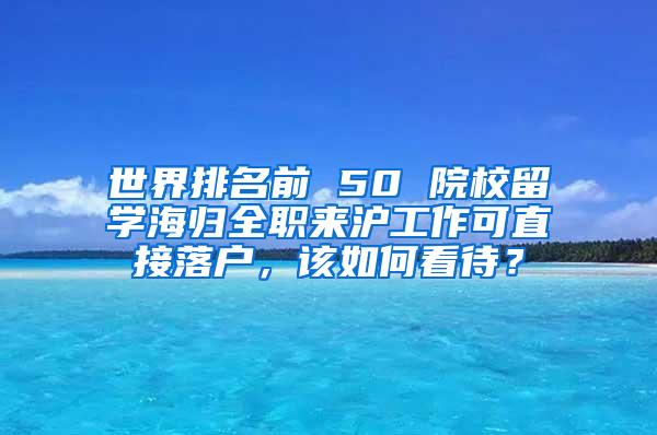 世界排名前 50 院校留学海归全职来沪工作可直接落户，该如何看待？