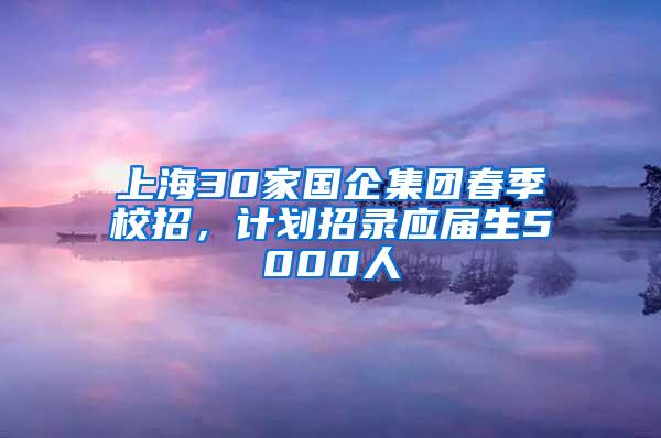 上海30家国企集团春季校招，计划招录应届生5000人