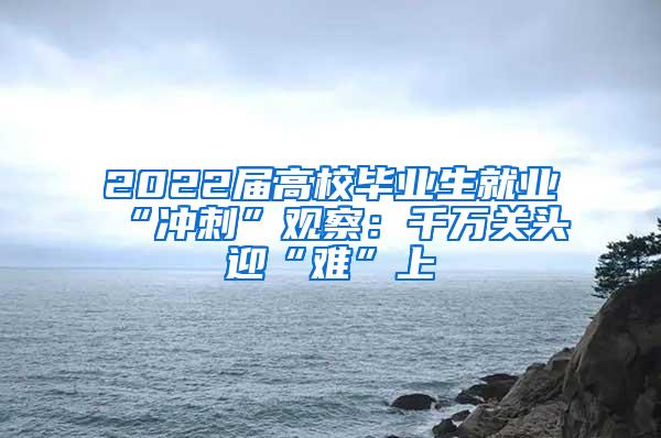 2022届高校毕业生就业“冲刺”观察：千万关头迎“难”上