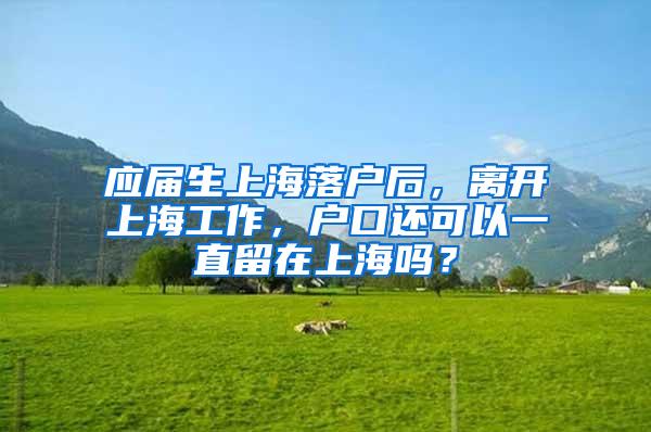 应届生上海落户后，离开上海工作，户口还可以一直留在上海吗？