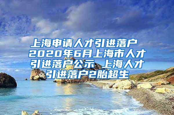 上海申请人才引进落户 2020年6月上海市人才引进落户公示 上海人才引进落户2胎超生