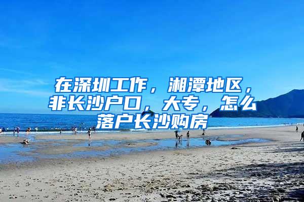 在深圳工作，湘潭地区，非长沙户口，大专，怎么落户长沙购房