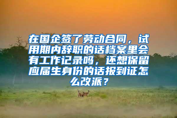 在国企签了劳动合同，试用期内辞职的话档案里会有工作记录吗，还想保留应届生身份的话报到证怎么改派？