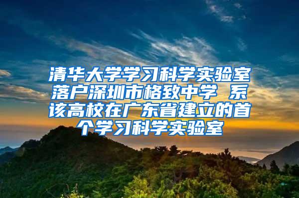 清华大学学习科学实验室落户深圳市格致中学 系该高校在广东省建立的首个学习科学实验室