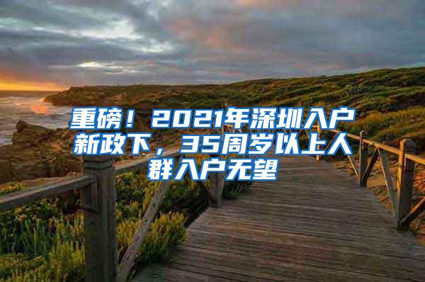 重磅！2021年深圳入户新政下，35周岁以上人群入户无望