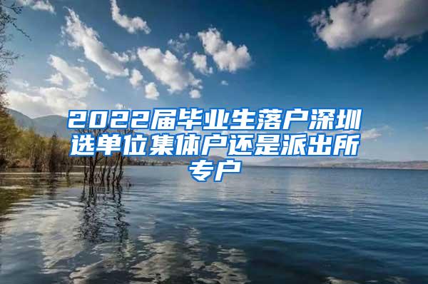 2022届毕业生落户深圳选单位集体户还是派出所专户