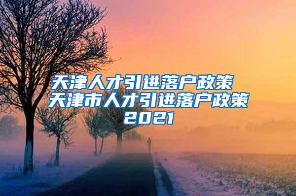 天津人才引进落户政策 天津市人才引进落户政策2021