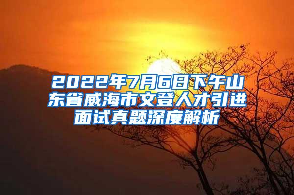 2022年7月6日下午山东省威海市文登人才引进面试真题深度解析