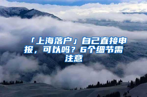 「上海落户」自己直接申报，可以吗？6个细节需注意