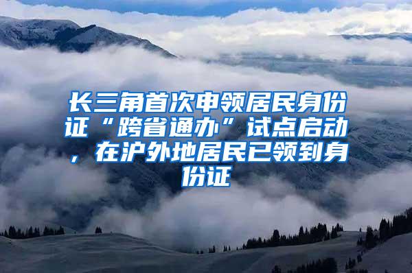 长三角首次申领居民身份证“跨省通办”试点启动，在沪外地居民已领到身份证