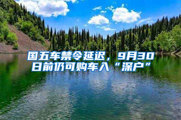 国五车禁令延迟，9月30日前仍可购车入“深户”