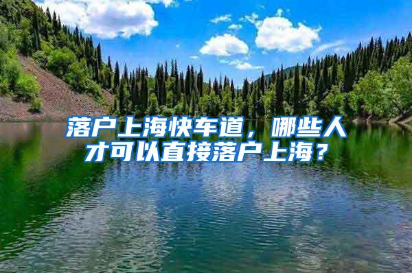 落户上海快车道，哪些人才可以直接落户上海？