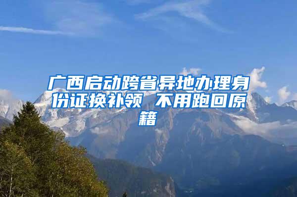 广西启动跨省异地办理身份证换补领 不用跑回原籍