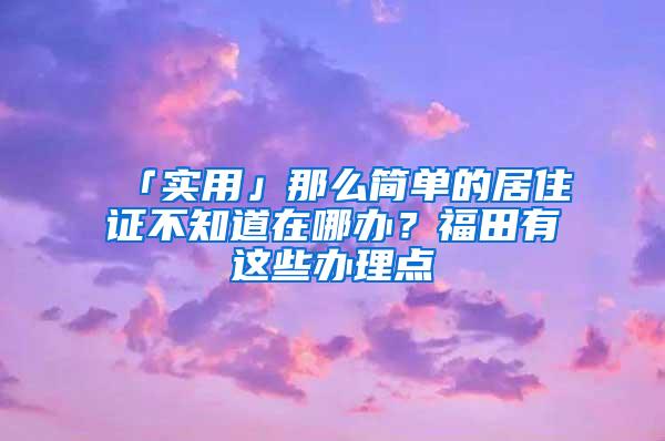 「实用」那么简单的居住证不知道在哪办？福田有这些办理点