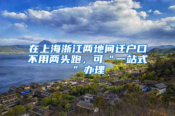 在上海浙江两地间迁户口不用两头跑，可“一站式”办理