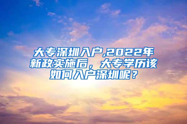 大专深圳入户,2022年新政实施后，大专学历该如何入户深圳呢？