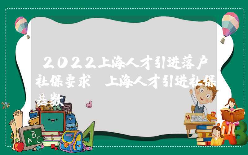 2022上海人才引进落户社保要求（上海人才引进社保基数）