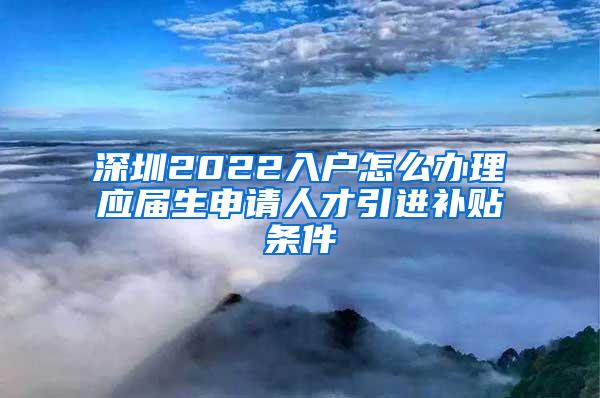 深圳2022入户怎么办理应届生申请人才引进补贴条件