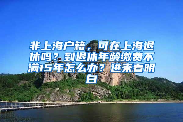 非上海户籍，可在上海退休吗？到退休年龄缴费不满15年怎么办？进来看明白