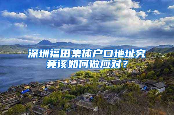 深圳福田集体户口地址究竟该如何做应对？