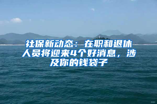 社保新动态：在职和退休人员将迎来4个好消息，涉及你的钱袋子