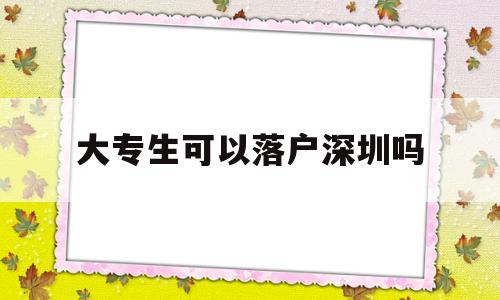 大专生可以落户深圳吗(大专毕业生可以落户深圳吗) 深圳积分入户条件