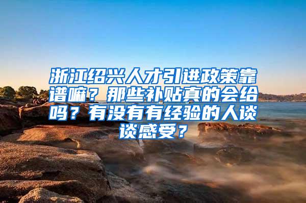 浙江绍兴人才引进政策靠谱嘛？那些补贴真的会给吗？有没有有经验的人谈谈感受？