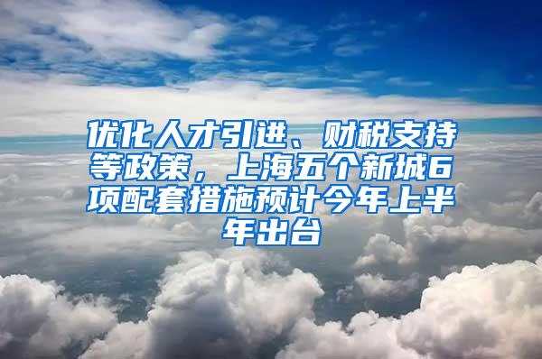 优化人才引进、财税支持等政策，上海五个新城6项配套措施预计今年上半年出台