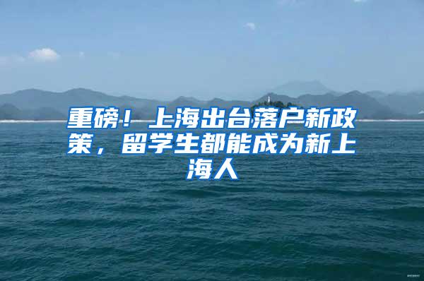 重磅！上海出台落户新政策，留学生都能成为新上海人