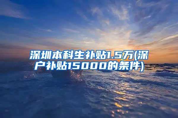 深圳本科生补贴1.5万(深户补贴15000的条件)