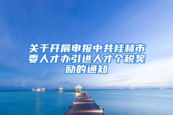 关于开展申报中共桂林市委人才办引进人才个税奖励的通知