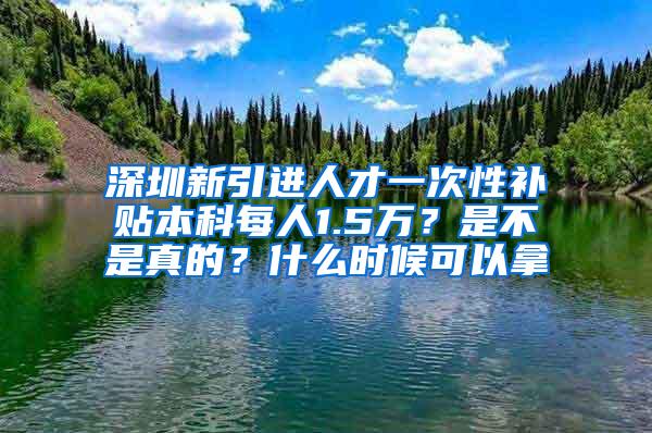 深圳新引进人才一次性补贴本科每人1.5万？是不是真的？什么时候可以拿