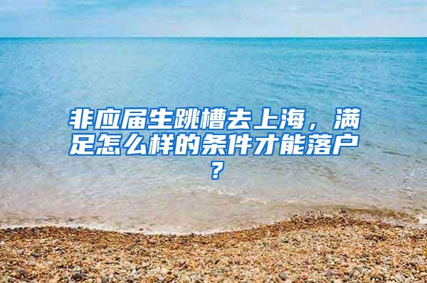 非应届生跳槽去上海，满足怎么样的条件才能落户？